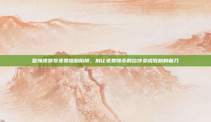 警惕视频号免费提粉陷阱,别让免费领币的馅饼变成收割的镰刀