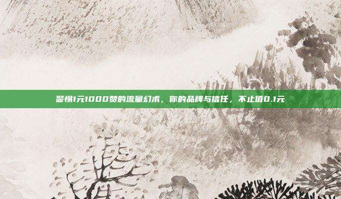 警惕1元1000赞的流量幻术,你的品牌与信任,不止值0.1元