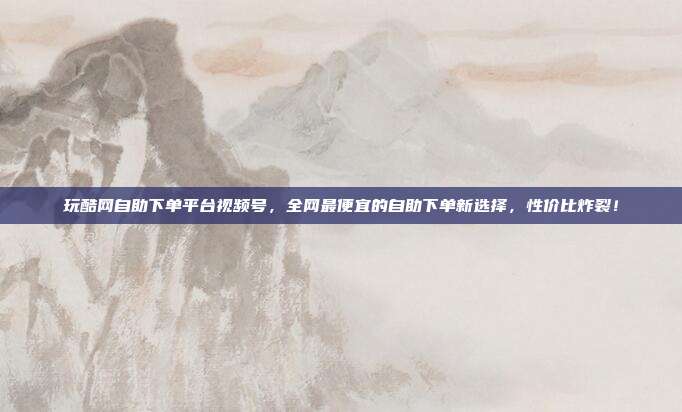 玩酷网自助下单平台视频号,全网最便宜的自助下单新选择,性价比炸裂!