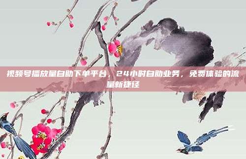 视频号播放量自助下单平台,24小时自助业务,免费体验的流量新捷径