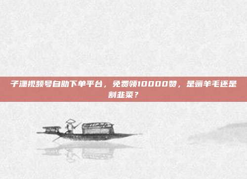 子潇视频号自助下单平台,免费领10000赞,是薅羊毛还是割韭菜?