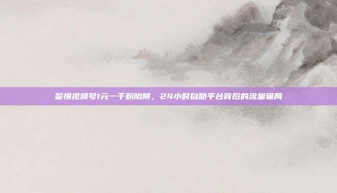 警惕视频号1元一千粉陷阱,24小时自助平台背后的流量骗局