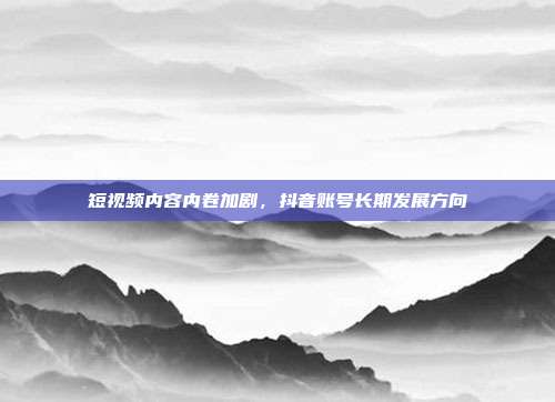 短视频内容内卷加剧,抖音账号长期发展方向