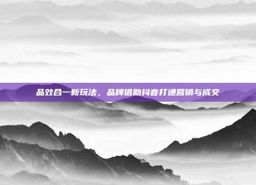 品效合一新玩法,品牌借助抖音打通营销与成交