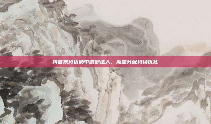 抖音扶持优质中腰部达人,流量分配持续优化