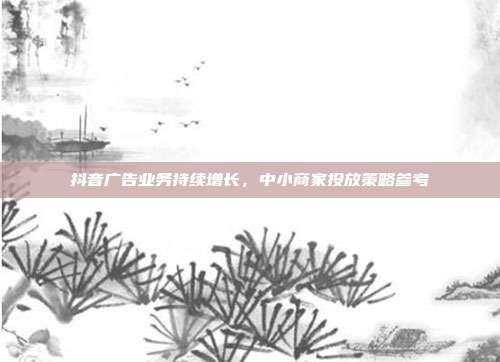 抖音广告业务持续增长,中小商家投放策略参考