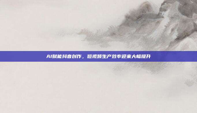 AI赋能抖音创作,短视频生产效率迎来大幅提升