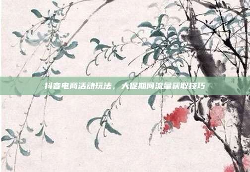 抖音电商活动玩法,大促期间流量获取技巧