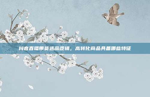 抖音直播带货选品逻辑,高转化商品具备哪些特征