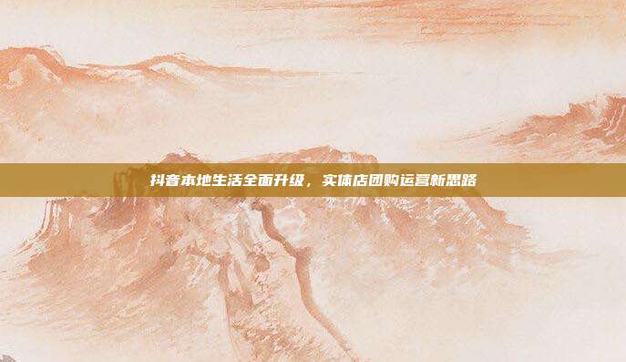 抖音本地生活全面升级,实体店团购运营新思路