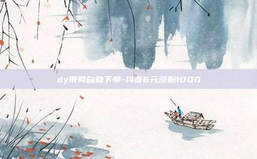 dy带网自助下单-抖音6元涨粉1000