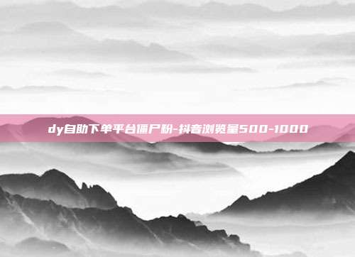 dy自助下单平台僵尸粉-抖音浏览量500-1000