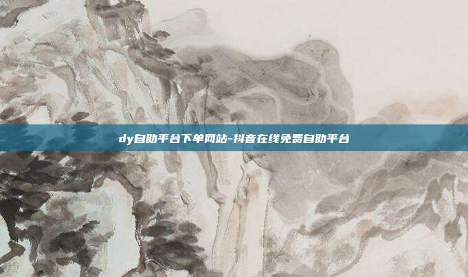 dy自助平台下单网站-抖音在线免费自助平台