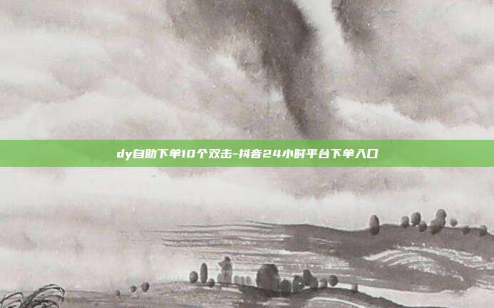 dy自助下单10个双击-抖音24小时平台下单入口
