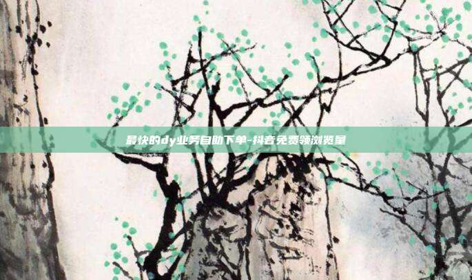 最快的dy业务自助下单-抖音免费领浏览量