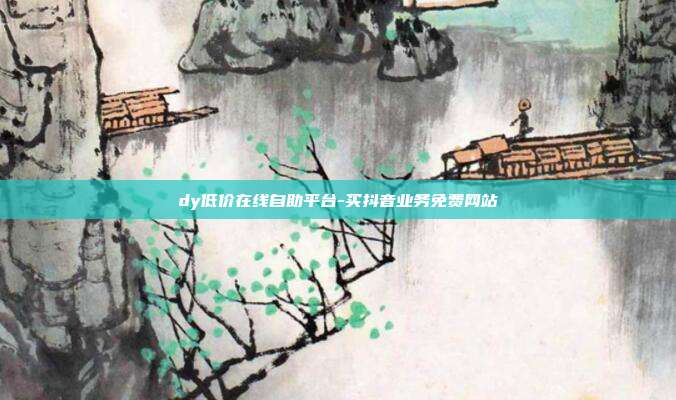 dy低价在线自助平台-买抖音业务免费网站