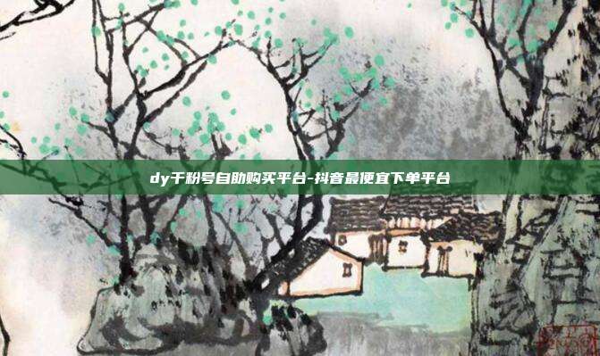 dy千粉号自助购买平台-抖音最便宜下单平台