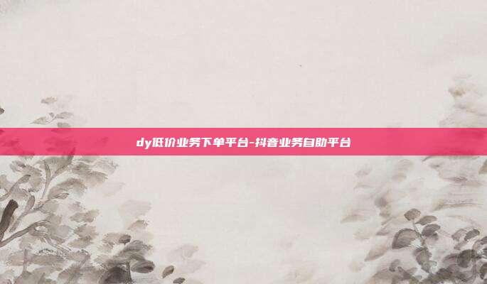 dy低价业务下单平台-抖音业务自助平台