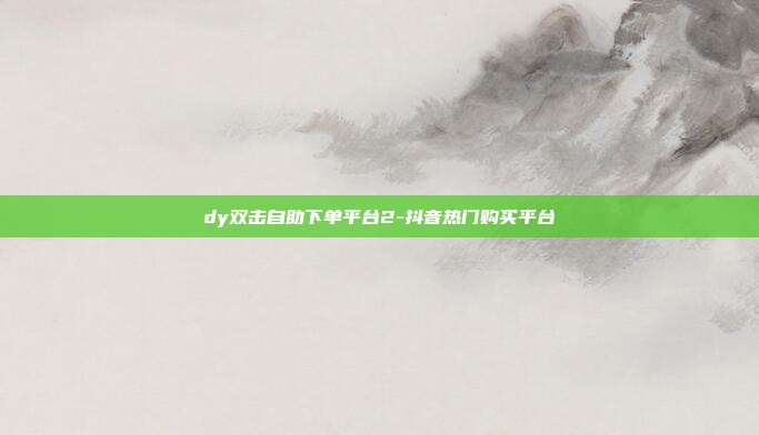 dy双击自助下单平台2-抖音热门购买平台