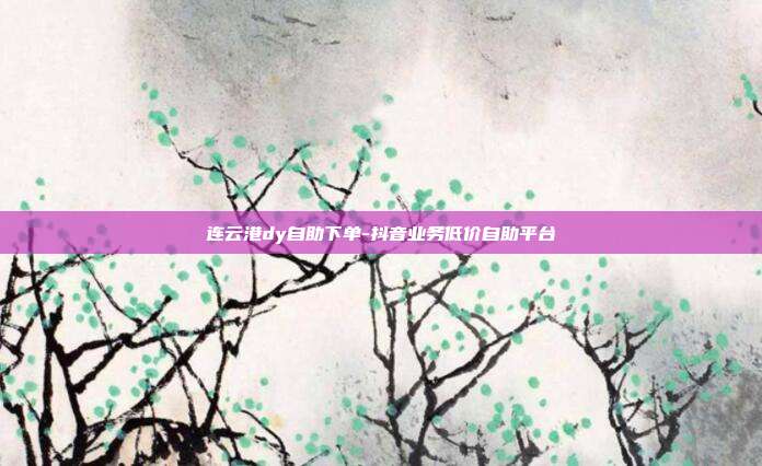 连云港dy自助下单-抖音业务低价自助平台