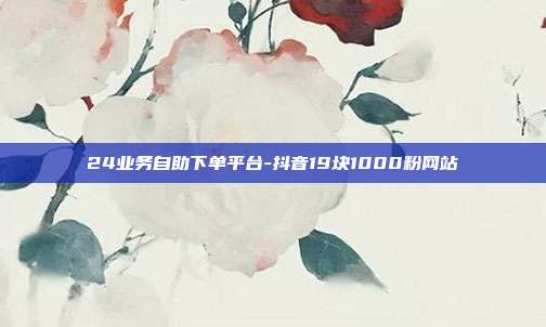 24业务自助下单平台-抖音19块1000粉网站