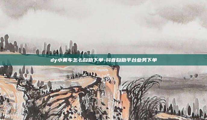dy小黄车怎么自助下单-抖音自助平台业务下单