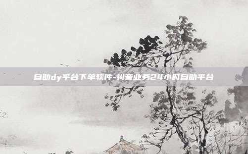 自助dy平台下单软件-抖音业务24小时自助平台