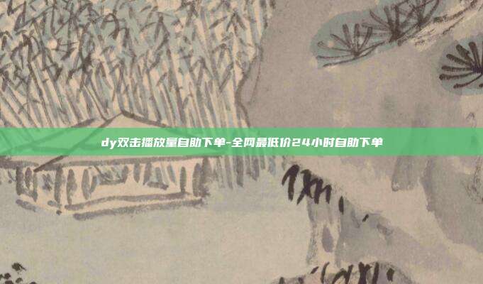 dy双击播放量自助下单-全网最低价24小时自助下单