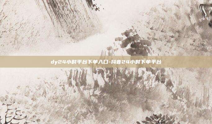 dy24小时平台下单入口-抖音24小时下单平台