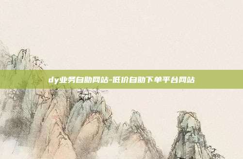 dy业务自助网站-低价自助下单平台网站