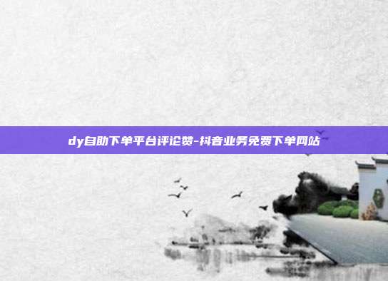 dy自助下单平台评论赞-抖音业务免费下单网站