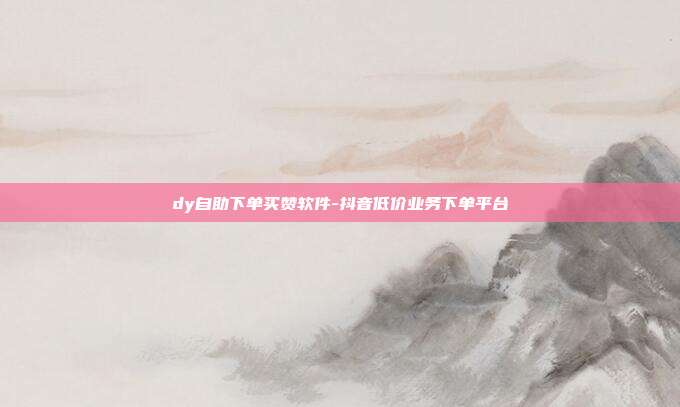 dy自助下单买赞软件-抖音低价业务下单平台