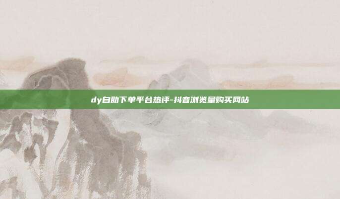 dy自助下单平台热评-抖音浏览量购买网站
