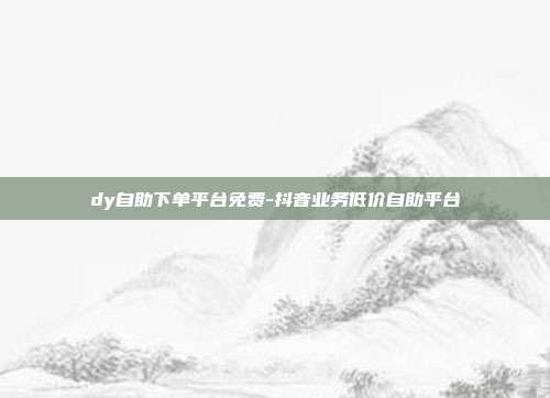 dy自助下单平台免费-抖音业务低价自助平台