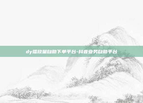 dy播放量自助下单平台-抖音业务自助平台