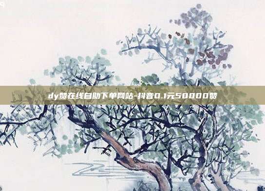 dy赞在线自助下单网站-抖音0.1元50000赞
