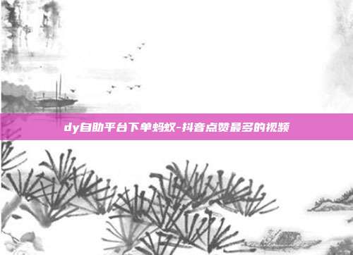 dy自助平台下单蚂蚁-抖音点赞最多的视频