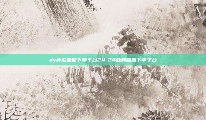 dy评论自助下单平台24-24业务自助下单平台