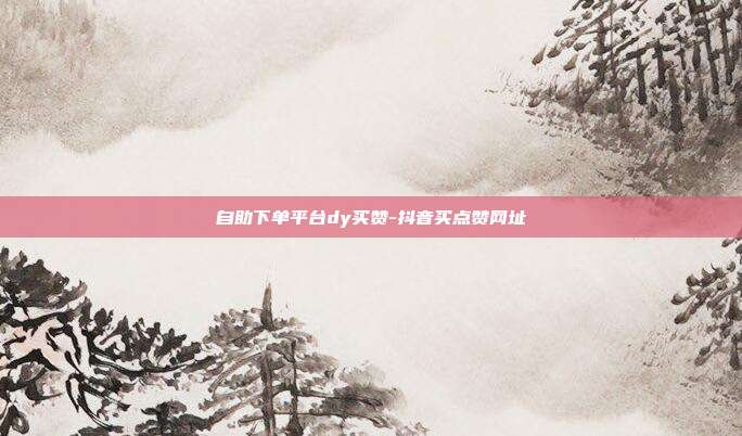 自助下单平台dy买赞-抖音买点赞网址