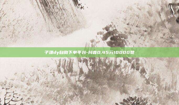 子潇dy自助下单平台-抖音0.45元10000赞