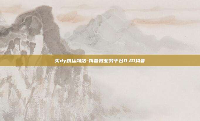 买dy粉丝网站-抖音赞业务平台0.01抖音