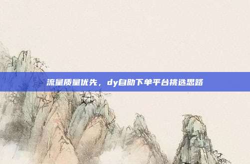 流量质量优先，dy自助下单平台挑选思路