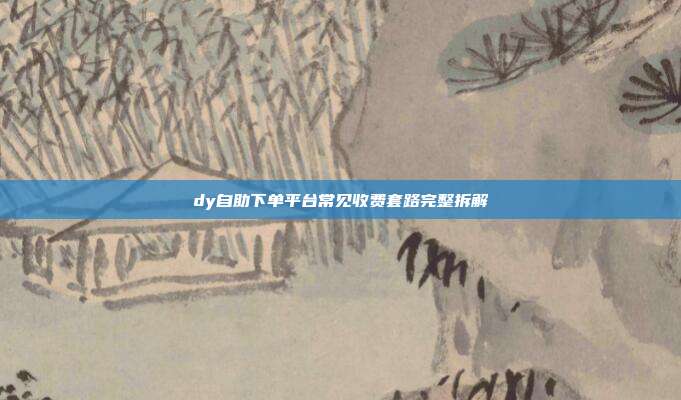 dy自助下单平台常见收费套路完整拆解