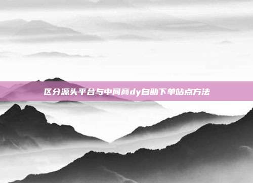 区分源头平台与中间商dy自助下单站点方法