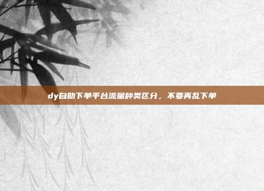 dy自助下单平台流量种类区分,不要再乱下单