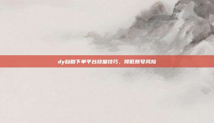 dy自助下单平台放量技巧，降低账号风险