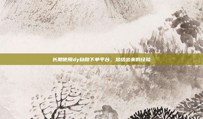 长期使用dy自助下单平台，总结出来的经验