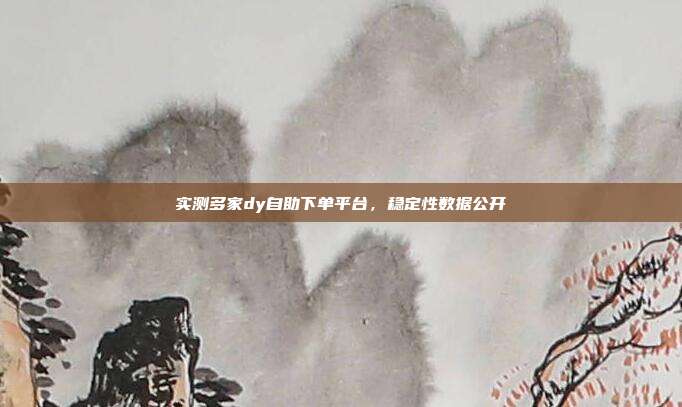 实测多家dy自助下单平台，稳定性数据公开