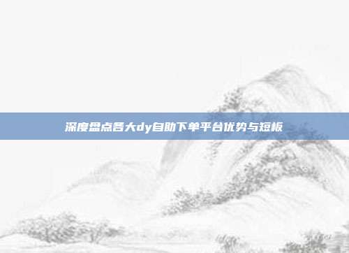 深度盘点各大dy自助下单平台优势与短板