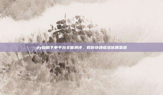 dy自助下单平台全面测评，教你快速筛选优质渠道